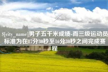 来宾男子五千米成绩-而三级运动员标准为在17分30秒至16分30秒之间完成赛程