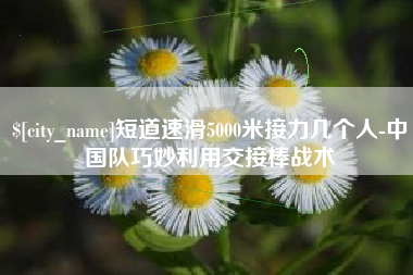 来宾短道速滑5000米接力几个人-中国队巧妙利用交接棒战术