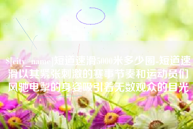 来宾短道速滑5000米多少圈-短道速滑以其紧张刺激的赛事节奏和运动员们风驰电掣的身姿吸引着无数观众的目光
