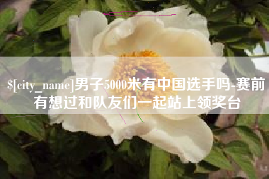 来宾男子5000米有中国选手吗-赛前有想过和队友们一起站上领奖台
