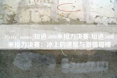 来宾短道5000米接力决赛-短道5000米接力决赛：冰上的速度与激情碰撞