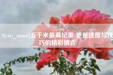 来宾五千米最高纪录-更是速度与技巧的精彩博弈
