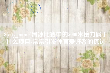 来宾滑冰比赛中的5000米接力属于什么项目-常常引发体育爱好者的探讨