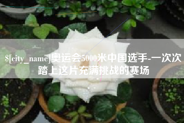 来宾奥运会5000米中国选手-一次次踏上这片充满挑战的赛场