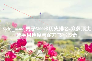 来宾男子5000米历史排名-众多顶尖选手用速度与耐力书写传奇