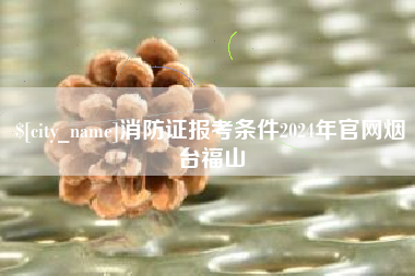 来宾消防证报考条件2024年官网烟台福山